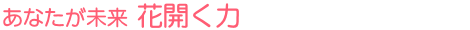 あなたが未来 花開く力
