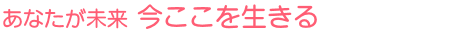 あなたが未来 今ここを生きる