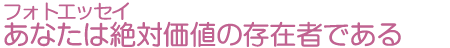 フォトエッセイ　あなたは絶対価値の存在者である