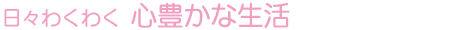 日々わくわく 心豊かな生活