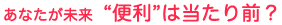 あなたが未来　“便利”は当たり前？