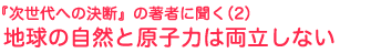 『次世代への決断』の著者に聞く2　
地球の自然と原子力は両立しない