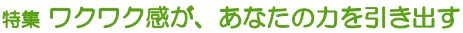 特集 ワクワク感が、あなたの力を引き出す
