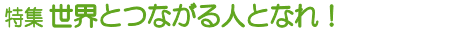 特集 世界とつながる人となれ!