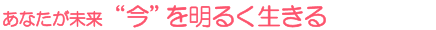 あなたが未来 “今”を明るく生きる