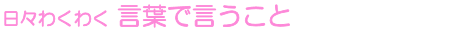 日々わくわく 言葉で言うこと