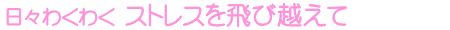 日々わくわく ストレスを飛び越えて