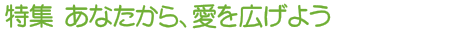 特集 あなたから、愛を広げよう