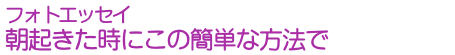 フォトエッセイ　朝起きた時にこの簡単な方法で