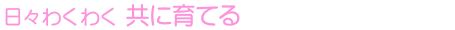 日々わくわく 共に育てる
