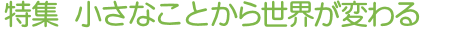 特集 小さなことから世界が変わる