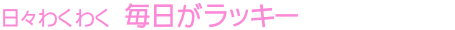 日々わくわく 毎日がラッキー