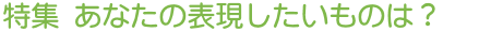 特集 あなたの表現したいものは?