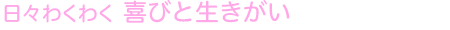日々わくわく 喜びと生きがい