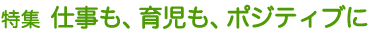 特集 仕事も、育児も、ポジティブに