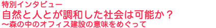 特別インタビュー　自然と人とが調和した社会は可能か？　
～森の中のオフィス建設の意味をめぐって