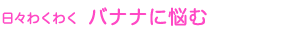 日々わくわく バナナに悩む