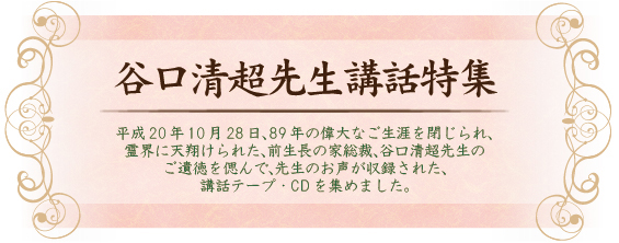 平成20年10月28日、89年の偉大なご生涯を閉じられ、霊界に天翔けられた、前生長の家総裁、谷口清超先生のご遺徳を偲んで、先生のお声が収録された、講話テープ・CDを集めました。